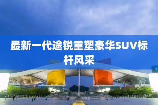 最新一代途銳重塑豪華SUV標桿風采