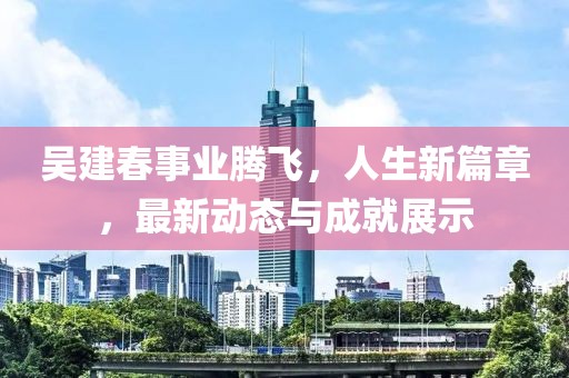 吳建春事業(yè)騰飛，人生新篇章，最新動態(tài)與成就展示