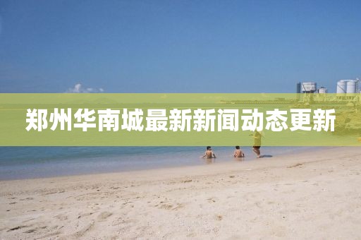 鄭州華南城最新新聞動(dòng)態(tài)更新