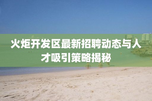 火炬開發(fā)區(qū)最新招聘動(dòng)態(tài)與人才吸引策略揭秘