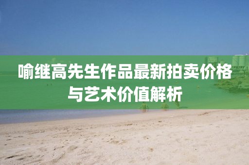 喻繼高先生作品最新拍賣價(jià)格與藝術(shù)價(jià)值解析