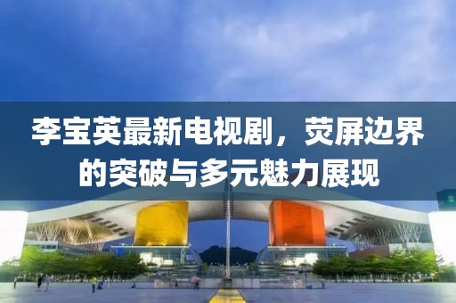 李寶英最新電視劇，熒屏邊界的突破與多元魅力展現(xiàn)