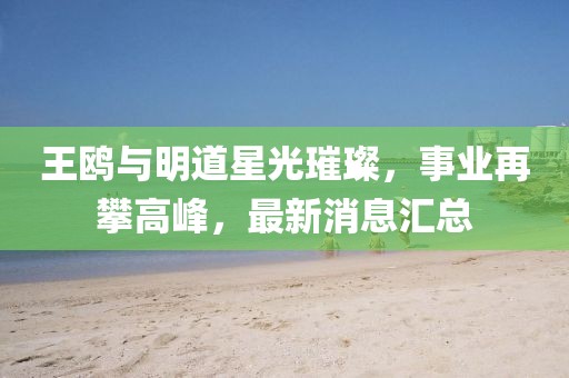 王鷗與明道星光璀璨，事業(yè)再攀高峰，最新消息匯總