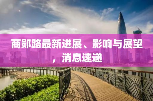 商鄖路最新進展、影響與展望，消息速遞