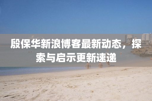 殷保華新浪博客最新動態(tài)，探索與啟示更新速遞