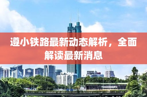 遵小鐵路最新動態(tài)解析，全面解讀最新消息
