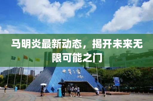 馬明炎最新動(dòng)態(tài)，揭開未來(lái)無(wú)限可能之門