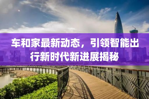 車和家最新動態(tài)，引領智能出行新時代新進展揭秘