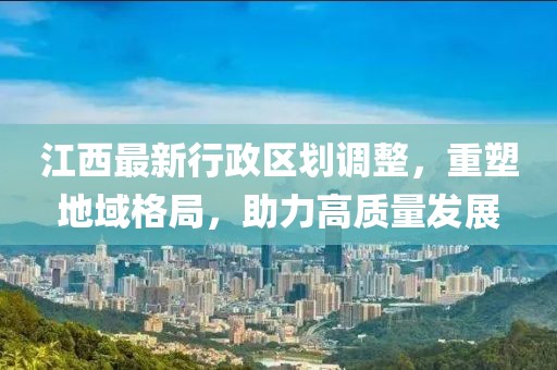 江西最新行政區(qū)劃調(diào)整，重塑地域格局，助力高質(zhì)量發(fā)展