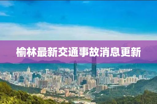 榆林最新交通事故消息更新