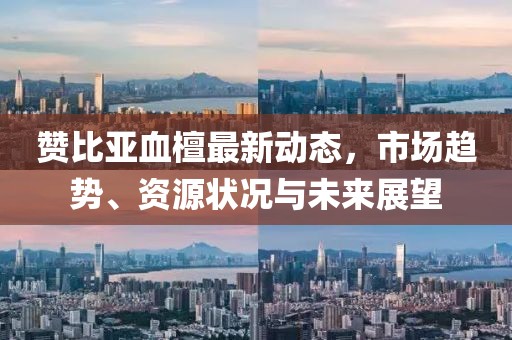 贊比亞血檀最新動態(tài)，市場趨勢、資源狀況與未來展望
