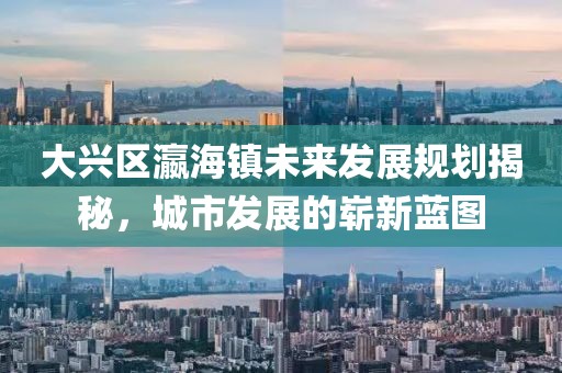 大興區(qū)瀛海鎮(zhèn)未來發(fā)展規(guī)劃揭秘，城市發(fā)展的嶄新藍(lán)圖