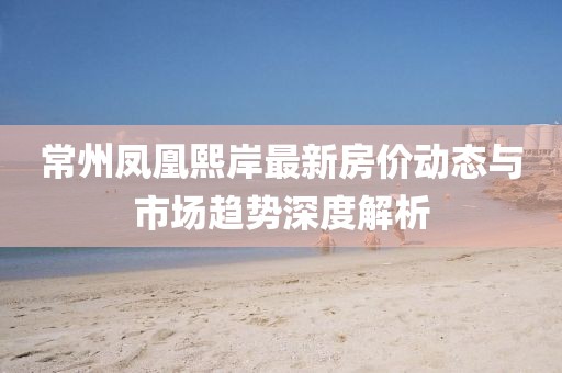 常州鳳凰熙岸最新房?jī)r(jià)動(dòng)態(tài)與市場(chǎng)趨勢(shì)深度解析