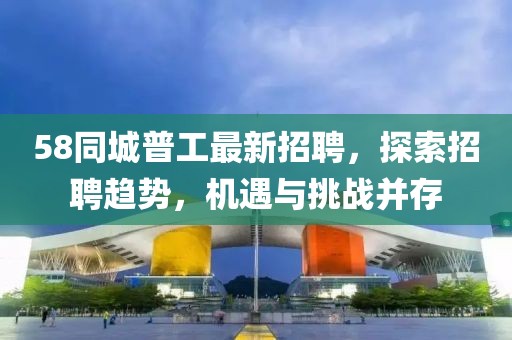 58同城普工最新招聘，探索招聘趨勢，機遇與挑戰(zhàn)并存