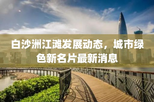 白沙洲江灘發(fā)展動(dòng)態(tài)，城市綠色新名片最新消息