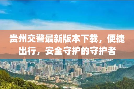 貴州交警最新版本下載，便捷出行，安全守護的守護者