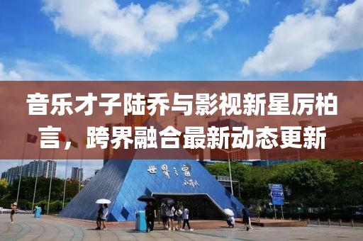 音樂才子陸喬與影視新星厲柏言，跨界融合最新動態(tài)更新