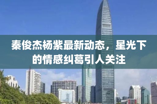 秦俊杰楊紫最新動態(tài)，星光下的情感糾葛引人關(guān)注