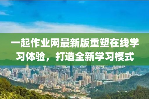 一起作業(yè)網(wǎng)最新版重塑在線學(xué)習(xí)體驗(yàn)，打造全新學(xué)習(xí)模式