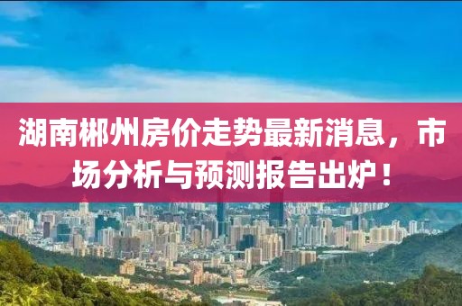 湖南郴州房?jī)r(jià)走勢(shì)最新消息，市場(chǎng)分析與預(yù)測(cè)報(bào)告出爐！