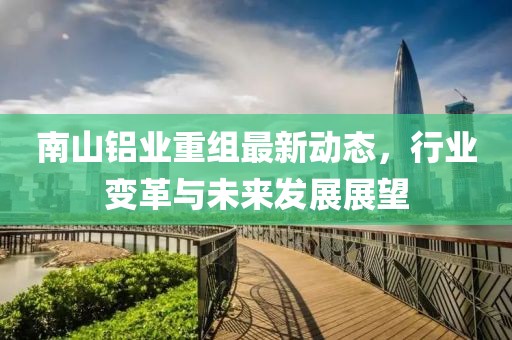南山鋁業(yè)重組最新動(dòng)態(tài)，行業(yè)變革與未來(lái)發(fā)展展望