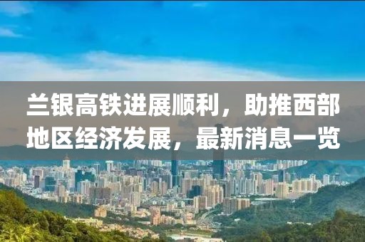 蘭銀高鐵進展順利，助推西部地區(qū)經(jīng)濟發(fā)展，最新消息一覽