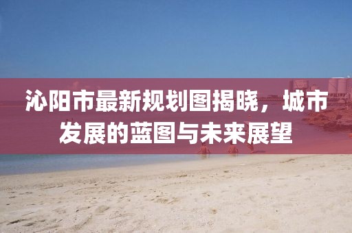沁陽市最新規(guī)劃圖揭曉，城市發(fā)展的藍圖與未來展望