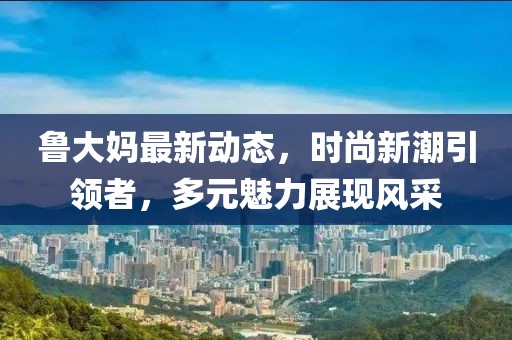 魯大媽最新動態(tài)，時尚新潮引領(lǐng)者，多元魅力展現(xiàn)風(fēng)采