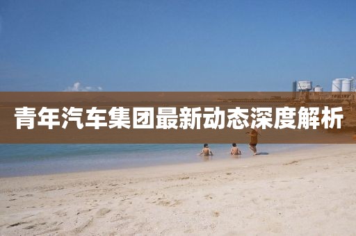 青年汽車集團最新動態(tài)深度解析