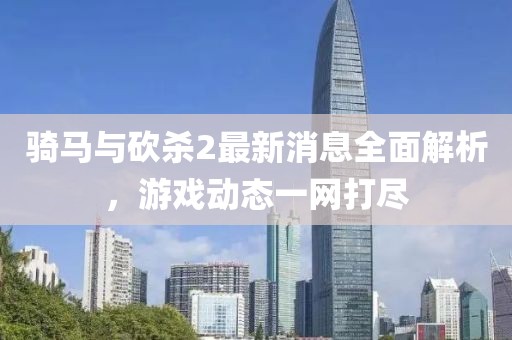 騎馬與砍殺2最新消息全面解析，游戲動(dòng)態(tài)一網(wǎng)打盡