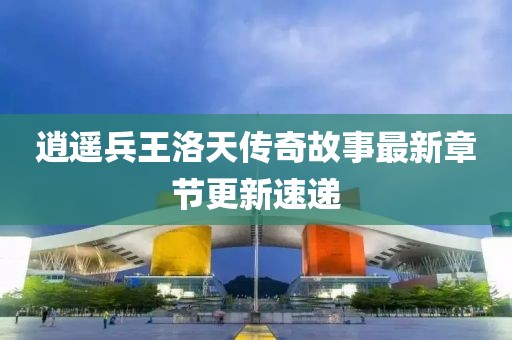 逍遙兵王洛天傳奇故事最新章節(jié)更新速遞