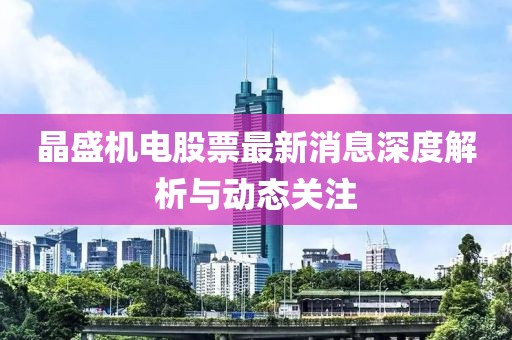 晶盛機電股票最新消息深度解析與動態(tài)關(guān)注