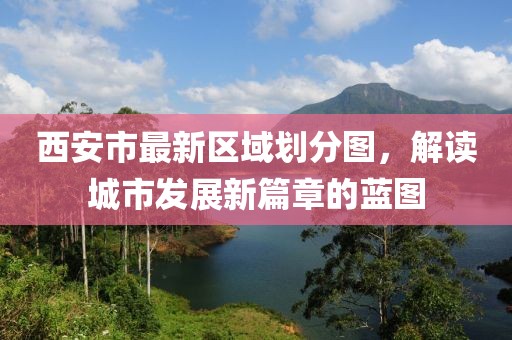 西安市最新區(qū)域劃分圖，解讀城市發(fā)展新篇章的藍(lán)圖