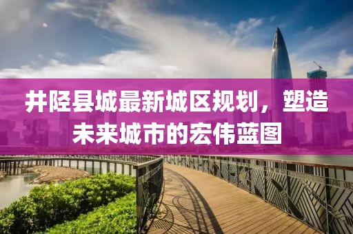 井陘縣城最新城區(qū)規(guī)劃，塑造未來(lái)城市的宏偉藍(lán)圖
