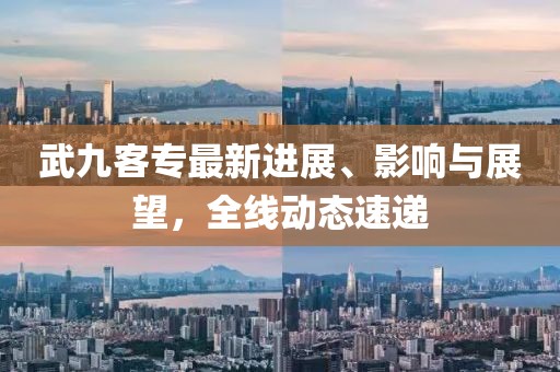 武九客專最新進(jìn)展、影響與展望，全線動態(tài)速遞