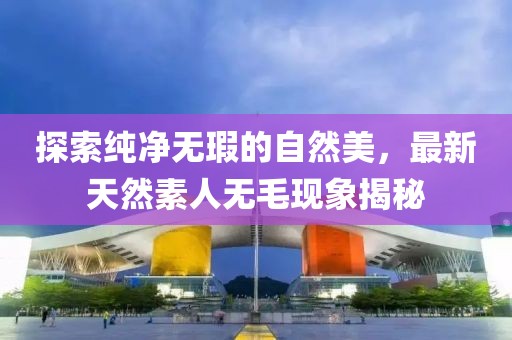 探索純凈無(wú)瑕的自然美，最新天然素人無(wú)毛現(xiàn)象揭秘