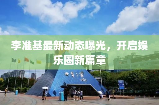 李準(zhǔn)基最新動(dòng)態(tài)曝光，開啟娛樂圈新篇章