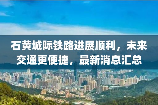 石黃城際鐵路進(jìn)展順利，未來交通更便捷，最新消息匯總