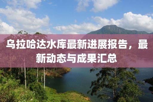 烏拉哈達(dá)水庫最新進(jìn)展報告，最新動態(tài)與成果匯總