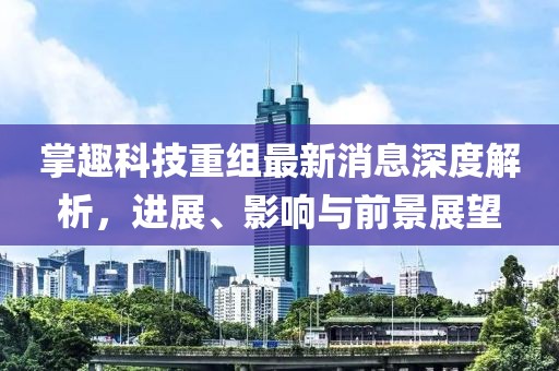 掌趣科技重組最新消息深度解析，進(jìn)展、影響與前景展望