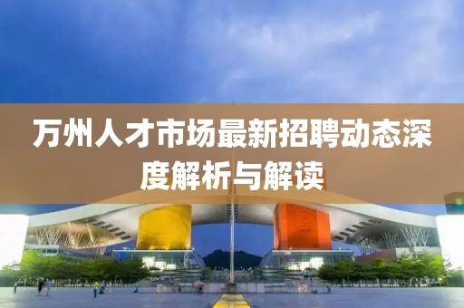 萬州人才市場最新招聘動(dòng)態(tài)深度解析與解讀