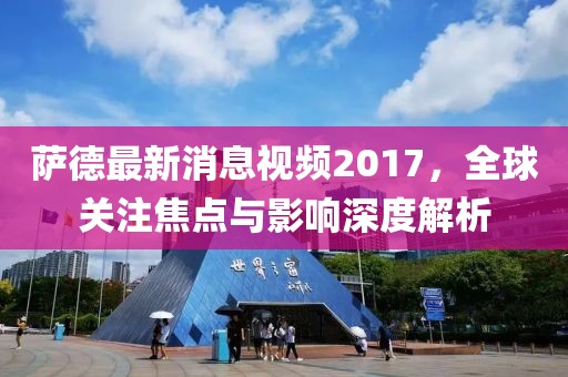 薩德最新消息視頻2017，全球關注焦點與影響深度解析