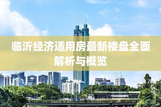 臨沂經(jīng)濟(jì)適用房最新樓盤全面解析與概覽