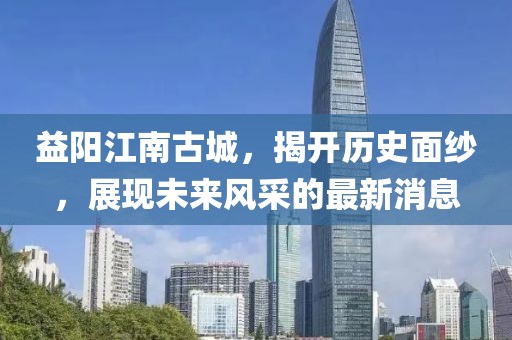 益陽江南古城，揭開歷史面紗，展現(xiàn)未來風(fēng)采的最新消息