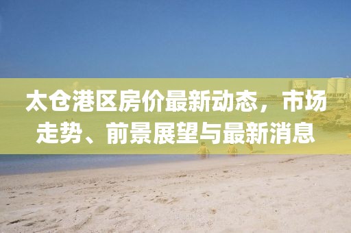 太倉港區(qū)房價最新動態(tài)，市場走勢、前景展望與最新消息