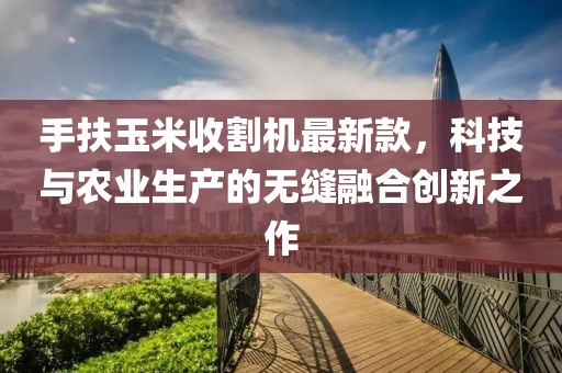 手扶玉米收割機(jī)最新款，科技與農(nóng)業(yè)生產(chǎn)的無縫融合創(chuàng)新之作