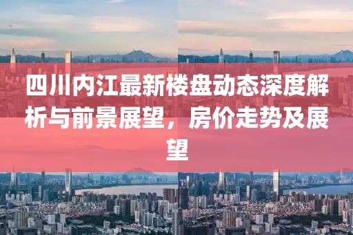 四川內(nèi)江最新樓盤動態(tài)深度解析與前景展望，房價走勢及展望