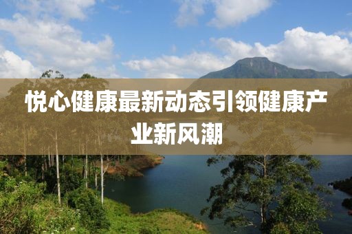 悅心健康最新動態(tài)引領健康產(chǎn)業(yè)新風潮
