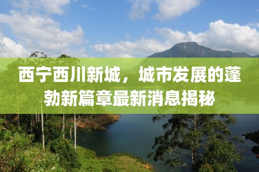 西寧西川新城，城市發(fā)展的蓬勃新篇章最新消息揭秘