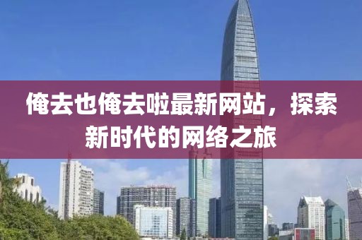 俺去也俺去啦最新網(wǎng)站，探索新時(shí)代的網(wǎng)絡(luò)之旅